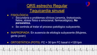 www.fundacionfavaloro.org
● FISIOLÓGICA:
○ Secundaria a problemas clínicos (anemia, tirotoxicosis,
fiebre, stress físico o emocional, farmacológico). No
paroxística.
○ Se controla al tratar el proceso patológico subyacente.
● INAPROPIADA: En ausencia de etiología subyacente (Mujeres,
gente joven)
● ORTOSTÁTICA (POTS): FC > 30 lpm FC basal ó >120 lpm
QRS estrecho Regular
Taquicardia sinusal
 