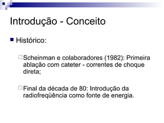 Introdução - Conceito


Histórico:
 Scheinman

e colaboradores (1982): Primeira
ablação com cateter - correntes de choque
direta;

 Final

da década de 80: Introdução da
radiofreqüência como fonte de energia.

 