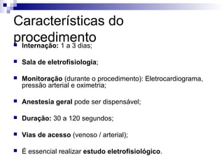 Características do
procedimento
Internação: 1 a 3 dias;



Sala de eletrofisiologia;



Monitoração (durante o procedimento): Eletrocardiograma,
pressão arterial e oximetria;



Anestesia geral pode ser dispensável;



Duração: 30 a 120 segundos;



Vias de acesso (venoso / arterial);



É essencial realizar estudo eletrofisiológico.

 