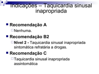 Indicações – Taquicardia sinusal
inapropriada


Recomendação A
 Nenhuma.



Recomendação B2
 Nível

2 - Taquicardia sinusal inapropriada
sintomática refratária a drogas.



Recomendação C
 Taquicardia

sinusal inapropriada
assintomática

 