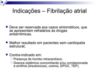 Indicações – Fibrilação atrial


Deve ser reservada aos casos sintomáticos, que
se apresentam refratários às drogas
antiarrítmicas.



Melhor resultado em pacientes sem cardiopatia
estrutural;



Contra-indicado em:
 Presença

de trombo intracardíaco;
 Doença sistêmica concomitante e/ou correlacionada
à arritmia (tireotoxicoso, uremia, DPOC, TEP).

 