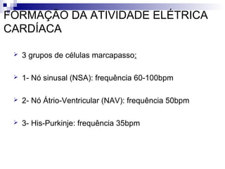 FORMAÇÃO DA ATIVIDADE ELÉTRICA
CARDÍACA


3 grupos de células marcapasso:



1- Nó sinusal (NSA): frequência 60-100bpm



2- Nó Átrio-Ventricular (NAV): frequência 50bpm



3- His-Purkinje: frequência 35bpm

 