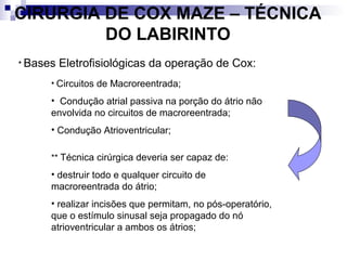 CIRURGIA DE COX MAZE – TÉCNICA
DO LABIRINTO
• Bases

Eletrofisiológicas da operação de Cox:

• Circuitos de Macroreentrada;

• Condução atrial passiva na porção do átrio não
envolvida no circuitos de macroreentrada;
• Condução Atrioventricular;
** Técnica cirúrgica deveria ser capaz de:

• destruir todo e qualquer circuito de
macroreentrada do átrio;
• realizar incisões que permitam, no pós-operatório,
que o estímulo sinusal seja propagado do nó
atrioventricular a ambos os átrios;

 