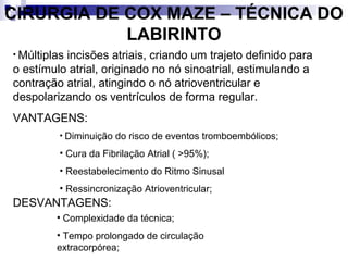 CIRURGIA DE COX MAZE – TÉCNICA DO
LABIRINTO
• Múltiplas

incisões atriais, criando um trajeto definido para
o estímulo atrial, originado no nó sinoatrial, estimulando a
contração atrial, atingindo o nó atrioventricular e
despolarizando os ventrículos de forma regular.
VANTAGENS:
• Diminuição do risco de eventos tromboembólicos;

• Cura da Fibrilação Atrial ( >95%);
• Reestabelecimento do Ritmo Sinusal
• Ressincronização Atrioventricular;

DESVANTAGENS:
• Complexidade da técnica;
• Tempo prolongado de circulação
extracorpórea;

 