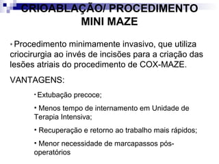 CRIOABLAÇÃO/ PROCEDIMENTO
MINI MAZE
* Procedimento

minimamente invasivo, que utiliza
criocirurgia ao invés de incisões para a criação das
lesões atriais do procedimento de COX-MAZE.
VANTAGENS:
• Extubação

precoce;

• Menos tempo de internamento em Unidade de
Terapia Intensiva;
• Recuperação e retorno ao trabalho mais rápidos;
• Menor necessidade de marcapassos pósoperatórios

 