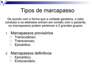 Tipos de marcapasso
De acordo com a forma que a unidade geradora, o cabo
condutor e os eletrodos entram em contato com o paciente,
os marcapassos podem pertencer a 2 grandes grupos:
1.

Marcapassos provisórios




2.

Transcutâneo;
Transvenoso;
Epicárdico.

Marcapassos definitivos



Epicárdico;
Endocavitário.

 