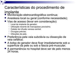 Características do procedimento de
implante




Monitoração eletrocardiográfica contínua;
Anestesia local ou geral (conforme necessidade);
Vias de acesso (levar em consideração):










Local de implante do gerador;
Utilização recente de marcapasso provisório;
Cateter de infusão venosa central;
Cirurgias prévias;
Infecções de pele.

Preferência pela veia subclávia ou dissecção de
veia cefálica;
A bolsa do gerador deve ficar imediatamente sob a
superfície da pele ou sob a fáscia pré-muscular;
A permanência no hospital deve ser de pelo menos
24 horas.

 