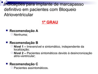 Indicações para implante de marcapasso
definitivo em pacientes com Bloqueio
Atrioventricular
1º GRAU


Recomendação A




Nenhuma;

Recomendação B
Nível 1 – Irreversível e sintomático, independente da
localização;
 Nível 2 – Pacientes sintomáticos devido à desincronização
atrio-ventricular;




Recomendação C


Pacientes assintomáticos.

 