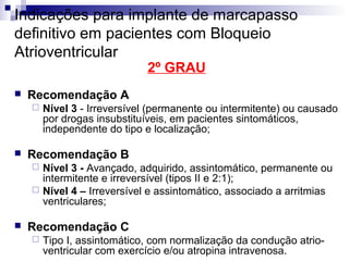 Indicações para implante de marcapasso
definitivo em pacientes com Bloqueio
Atrioventricular
2º GRAU



Recomendação A




Nível 3 - Irreversível (permanente ou intermitente) ou causado
por drogas insubstituíveis, em pacientes sintomáticos,
independente do tipo e localização;

Recomendação B
Nível 3 - Avançado, adquirido, assintomático, permanente ou
intermitente e irreversível (tipos II e 2:1);
 Nível 4 – Irreversível e assintomático, associado a arritmias
ventriculares;




Recomendação C


Tipo I, assintomático, com normalização da condução atrioventricular com exercício e/ou atropina intravenosa.

 