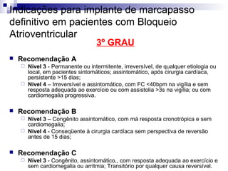 Indicações para implante de marcapasso
definitivo em pacientes com Bloqueio
Atrioventricular
3º GRAU



Recomendação A
Nível 3 - Permanente ou intermitente, irreversível, de qualquer etiologia ou
local, em pacientes sintomáticos; assintomático, após cirurgia cardíaca,
persistente >15 dias;
 Nível 4 – Irreversível e assintomático, com FC <40bpm na vigília e sem
resposta adequada ao exercício ou com assistolia >3s na vigília; ou com
cardiomegalia progressiva.




Recomendação B
Nível 3 – Congênito assintomático, com má resposta cronotrópica e sem
cardiomegalia;
 Nível 4 - Conseqüente à cirurgia cardíaca sem perspectiva de reversão
antes de 15 dias;




Recomendação C


Nível 3 - Congênito, assintomático,, com resposta adequada ao exercício e
sem cardiomegalia ou arritmia; Transitório por qualquer causa reversível.

 