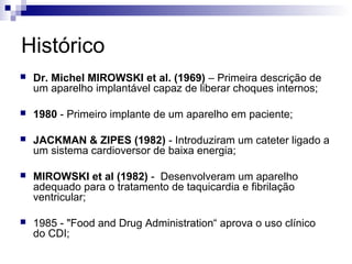 Histórico


Dr. Michel MIROWSKI et al. (1969) – Primeira descrição de
um aparelho implantável capaz de liberar choques internos;



1980 - Primeiro implante de um aparelho em paciente;



JACKMAN & ZIPES (1982) - Introduziram um cateter ligado a
um sistema cardioversor de baixa energia;



MIROWSKI et al (1982) - Desenvolveram um aparelho
adequado para o tratamento de taquicardia e fibrilação
ventricular;



1985 - "Food and Drug Administration“ aprova o uso clínico
do CDI;

 