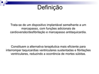 Definição
Trata-se de um dispositivo implantável semelhante a um
marcapasso, com funções adicionais de
cardioversão/desfibrilação e marcapasso antitaquicardia.

Constituem a alternativa terapêutica mais eficiente para
interromper taquicardias ventriculares sustentadas e fibrilações
ventriculares, reduzindo a ocorrência de mortes súbitas.

 