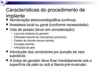Características do procedimento de
implante




Monitoração eletrocardiográfica contínua;
Anestesia local ou geral (conforme necessidade);
Vias de acesso (levar em consideração):









Local de implante do gerador;
Utilização recente de marcapasso provisório;
Cateter de infusão venosa central;
Cirurgias prévias;
Infecções de pele.

Introdução dos condutores por punção da veia
subclávia;
A bolsa do gerador deve ficar imediatamente sob a
superfície da pele ou sob a fáscia pré-muscular;

 