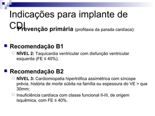 Indicações para implante de
CDI
Prevenção primária (profilaxia da parada cardíaca):


Recomendação B1




NÍVEL 2: Taquicardia ventricular com disfunção ventricular
esquerda (FE ≤ 40%).

Recomendação B2




NÍVEL 3: Cardiomiopatia hipertrófica assimétrica com síncope
prévia, história de morte súbita na família ou espessura do VE > que
30mm;
Insuficiência cardíaca com classe funcional II-III, de origem
isquêmica, com FE ≤ 40%.

 