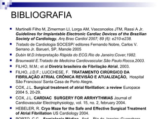 BIBLIOGRAFIA















Martinelli Filho M, Zimerman LI, Lorga AM, Vasconcelos JTM, Rassi A Jr.
Guidelines for Implantable Electronic Cardiac Devices of the Brazilian
Society of Cardiology. Arq Bras Cardiol 2007; 89 (6): e210-e238.
Tratado de Cardiologia SOCESP/ editores Fernando Nobre, Carlos V.
Serrano Jr. Barueri, SP, Manole 2005
Dubin M.D.Interpretação Rápida do ECG.Rio de Janeiro:Cover,1982.
Braunwald E.Tratado de Medicina Cardiovascular.São Paulo:Rocca,2003.
FILHO, M.M.; et al Diretriz brasileira de Fibrilação Atrial, 2003.
FILHO, J.D.F.; LUCCHESE, F. TRATAMENTO CIRÚRGICO DA
FIBRILAÇÃO ATRIAL CRÔNICA REVISÂO E ATUALIZAÇÃO, Hospital
São Francisco/ Santa Casa de Porto Alegre.
COX, J.L. Surgical treatment of atrial fibrillation: a review Europace
2004 5, 20-29.
COX, J.L. CARDIAC SURGERY FOR ARRHYTHMIAS Journal of
Cardiovascular Electrophysiology, vol. 15, no. 2, february 2004.
HEBELER, R. Cryo Maze for the Safe and Effective Surgical Treatment
of Atrial Fibrillation US Cardiology 2004.

 