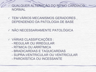 QUALQUER ALTERAÇÃO DO RÍTMO CARDÍACO
NORMAL

TEM VÁRIOS MECANISMOS GERADORES ,
DEPENDENDO DA PATOLOGIA DE BASE

NÃO NECESSARIAMENTE PATOLÓGICA

VÁRIAS CLASSIFICAÇÕES :
- REGULAR OU IRREGULAR
- RÍTMICA OU ARRÍTMICA
- BRADICARDIAS E TAQUICARDIAS
- SUPRA-VENTRICULAR OU VENTRICULAR
- PAROXÍSTICA OU INCESSANTE
 