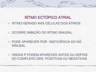RÍTMO ECTÓPICO ATRIAL
RÍTMO GERADO NAS CÉLULAS DOS ÁTRIOS

OCORRE INIBIÇÃO DO RÍTMO SINUSAL

PODE APARECER POR INEFICIÊNCIA DO NÓ
SINUSAL

ONDAS P PODEM APARECER ANTES OU DEPOIS
DO COMPLEXO QRS, POSITIVAS OU NEGATIVAS
 