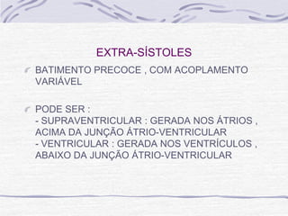 EXTRA-SÍSTOLES
BATIMENTO PRECOCE , COM ACOPLAMENTO
VARIÁVEL

PODE SER :
- SUPRAVENTRICULAR : GERADA NOS ÁTRIOS ,
ACIMA DA JUNÇÃO ÁTRIO-VENTRICULAR
- VENTRICULAR : GERADA NOS VENTRÍCULOS ,
ABAIXO DA JUNÇÃO ÁTRIO-VENTRICULAR
 