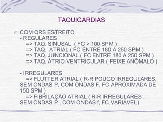 TAQUICARDIAS
COM QRS ESTREITO
- REGULARES
   => TAQ. SINUSAL ( FC > 100 SPM )
   => TAQ. ATRIAL ( FC ENTRE 180 A 250 SPM )
   => TAQ. JUNCIONAL ( FC ENTRE 180 A 250 SPM )
   => TAQ. ÁTRIO-VENTRICULAR ( FEIXE ANÔMALO )

- IRREGULARES
   => FLUTTER ATRIAL ( R-R POUCO IRREGULARES,
SEM ONDAS P, COM ONDAS F, FC APROXIMADA DE
150 SPM )
   => FIBRILAÇÃO ATRIAL ( R-R IRREGULARES ,
SEM ONDAS P , COM ONDAS f, FC VARIÁVEL)
 
