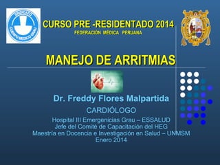 CURSO PRE -RESIDENTADO 2014
FEDERACIÓN MÉDICA PERUANA

MANEJO DE ARRITMIAS
Dr. Freddy Flores Malpartida
CARDIÓLOGO
Hospital III Emergenicias Grau – ESSALUD
Jefe del Comité de Capacitación del HEG
Maestría en Docencia e Investigación en Salud – UNMSM
Enero 2014

 