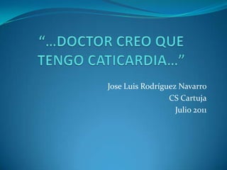 “…DOCTOR CREO QUE TENGO CATICARDIA…” Jose Luis Rodríguez Navarro CS Cartuja Julio 2011 