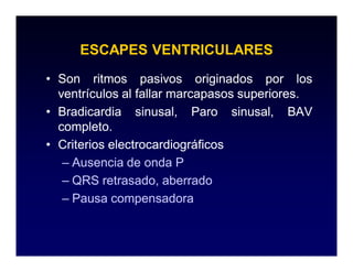 ESCAPES VENTRICULARES

• Son ritmos pasivos originados por los
  ventrículos al fallar marcapasos superiores.
                                   superiores.
• Bradicardia sinusal, Paro sinusal, BAV
  completo.
  completo.
• Criterios electrocardiográficos
   – Ausencia de onda P
   – QRS retrasado, aberrado
   – Pausa compensadora
 
