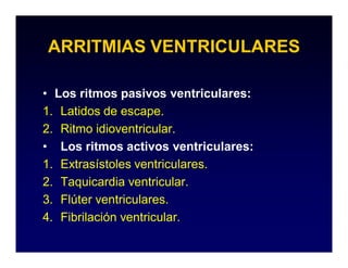 ARRITMIAS VENTRICULARES

• Los ritmos pasivos ventriculares:
1. Latidos de escape.
2. Ritmo idioventricular.
• Los ritmos activos ventriculares:
1. Extrasístoles ventriculares.
2. Taquicardia ventricular.
3. Flúter ventriculares.
4. Fibrilación ventricular.
 