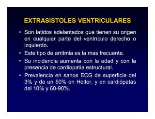 EXTRASISTOLES VENTRICULARES
• Son latidos adelantados que tienen su origen
  en cualquier parte del ventrículo derecho o
  izquierdo.
• Este tipo de arritmia es la mas frecuente.
• Su incidencia aumenta con la edad y con la
  presencia de cardiopatía estructural.
• Prevalencia en sanos ECG de superficie del
  3% y de un 50% en Holter, y en cardiópatas
  del 10% y 60-90%.
 