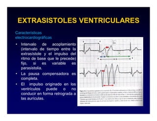 EXTRASISTOLES VENTRICULARES
Características
electrocardiográficas
•   Intervalo de acoplamiento
    (intervalo de tiempo entre la
    extrasístole y el impulso del
    ritmo de base que le precede)
    fijo, si es variable        es
    parasistolia.
•   La pausa compensadora es
    completa.
•   El impulso originado en los
    ventrículos    puede   o    no
    conducir en forma retrograda a
    las aurículas.
 
