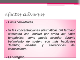 Efectos adversos
• Crisis convulsivas.
• Si las concentraciones plasmáticas del fármaco
aumentan con lentitud por arriba del límite
terapéutico, como puede suceder durante
tratamiento de sostén, son más habituales
:temblor, disartria y alteraciones del
conocimiento.
• El nistagmo.
 