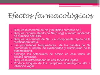 • Bloquea la corriente de Na y múltiples corriente de k.
• Bloquea canales abierto de Na(3 seg) aumento moderado
de duración del QRS.
• Bloquea la corriente de Na, y el componente rápido de la
rectificadora tardía.
• Las propiedades bloqueadoras de los canales de Na
,aumentan el umbral de excitabilidad y disminución de la
automaticidad.
• prolonga los potenciales de acción en casi todas las
células cardiacas.
• Bloquea la refractariedad de casi todos los tejidos.
• Produce bloqueo de los receptores adrenérgicos alfa e
inhibición vagal.
Efectos farmacológicos
 