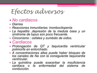 • No cardiacos
• Diarrea
• Reacciones inmunitarias: trombocitopenia
• La hepatitis ,depresión de la medula ósea y un
síndrome de lupus son poco frecuente.
• Cinconismo : cefalea y zumbido de oídos.
• Cardiacos
• Prolongación de QT y taquicardia ventricular
polimorfa en entorchado.
• A concentraciones altas puede haber bloqueo de
los canales de Na con la consiguiente taquicardia
ventricular.
• La quinidina puede exacerbar la insuficiencia
cardiaca o la enfermedad del sistema de
conducción.
Efectos adversos
 