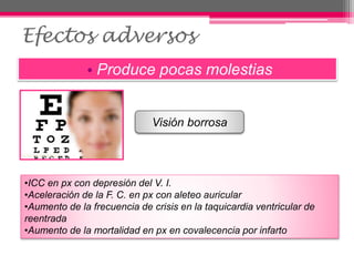 Efectos adversos
• Produce pocas molestias
Visión borrosa
•ICC en px con depresión del V. I.
•Aceleración de la F. C. en px con aleteo auricular
•Aumento de la frecuencia de crisis en la taquicardia ventricular de
reentrada
•Aumento de la mortalidad en px en covalecencia por infarto
 