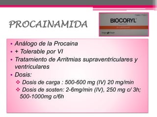 PROCAINAMIDA
• Análogo de la Procaina
• + Tolerable por VI
• Tratamiento de Arritmias supraventriculares y
ventriculares
• Dosis:
 Dosis de carga : 500-600 mg (IV) 20 mg/min
 Dosis de sosten: 2-6mg/min (IV), 250 mg c/ 3h;
500-1000mg c/6h
 