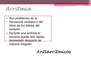 Arritmia
• Son problemas de la
frecuencia cardiaca o del
ritmo de los latidos del
corazón.
• Durante una arritmia el
corazón puede latir rápido,
demasiado despacio de
manera irregular.
Antiarrítmicos
 