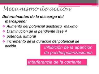 Mecanismo de acción
Determinantes de la descarga del
marcapaso:
 Aumento del potencial diastólico máximo
 Disminución de la pendiente fase 4
 potencial lumbral
 incremento de la duración del potencial de
acción Inhibición de la aparición
de posdespolarizaciones
Interferencia de la corriente
 