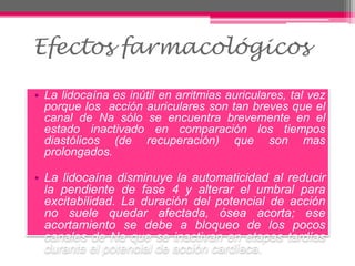• La lidocaína es inútil en arritmias auriculares, tal vez
porque los acción auriculares son tan breves que el
canal de Na sólo se encuentra brevemente en el
estado inactivado en comparación los tiempos
diastólicos (de recuperación) que son mas
prolongados.
• La lidocaína disminuye la automaticidad al reducir
la pendiente de fase 4 y alterar el umbral para
excitabilidad. La duración del potencial de acción
no suele quedar afectada, ósea acorta; ese
acortamiento se debe a bloqueo de los pocos
canales de Na que se inactivan en etapas tardías
durante el potencial de acción cardíaca.
Efectos farmacológicos
 