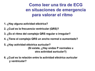 Como leer una tira de ECG 
en situaciones de emergencia 
para valorar el ritmo 
1. ¿Hay alguna actividad eléctrica? 
2. ¿Cual es la frecuencia ventricular (QRS)? 
3. ¿Es el ritmo del complejo QRS regular o irregular? 
4. ¿Tiene el complejo QRS un ancho normal o aumentado? 
5. ¿Hay actividad eléctrica auricular? 
(Si existe, ¿Hay ondas P normales u 
otra actividad auricular?) 
6. ¿Cual es la relación entre la actividad eléctrica auricular 
y ventricular? 
 