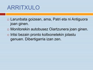 ARRITXULO
 Larunbata goizean, ama, Patri eta ni Antiguora
joan ginen.
 Monitorekin autobusez Oiartzunera joan ginen.
 Iritsi bezain pronto koltxonetekin jolastu
genuen. Dibertigarria izan zen.
 