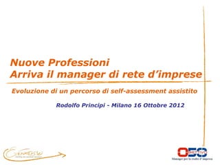 Nuove Professioni
Arriva il manager di rete d’imprese
Evoluzione di un percorso di self-assessment assistito

            Rodolfo Principi - Milano 16 Ottobre 2012
 