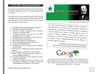 99
Ludwik Lejzer Zamenhof (1859 – 1917)
On December 15, 2009, the Google search engine showed a strange flag over its
logo. No, Google hadn't been taken over by a foreign country. The green-and-white
flag is the banner of the artificial language Esperanto. It was flying in recognition of
the 150th birthday of its inventor, L.L. Zamenhof.
ACTIVITY SEVEN - THE CREATION OF ESPERANTO
One of the ideas that the film Arrival show is that collaboration
and foreign languages are crucial to the global understanding
of humanity.
In the 19th century, Doctor Zamenhof already had the vision of
a language that could unite people around the world. Read the
texts that explain his life and achievements, and then answer
these questions in your own words.
1- What does the flag over the Google logo represent?
2- What was Doctor Zamenhof’s dream?
3- Zamenhof’s linguistic background had a significant
influence on his decision. Why?
4- According to Jonathan Pool, why were the Polish
segregated in their own country?
5- Is Esperanto easier or harder than French or German?
6- Why was Esperanto easy to learn?
7- Why would Zamenhof be criticized today?
8- What modern language sounds like Esperanto?
9- Is Esperanto still learned today?
10- According to the text, how many Esperanto speakers
are there today?
11- Mention three countries were learning Esperanto is
popular.
12- Why do people learn Esperanto in these countries?
13- Which modern language could be classified as a
universal language nowadays?
14- According to Zamenhof’s dream, what did he want to
achieve with Esperanto?
15- Rephrase this sentence with your own words: “The
widespread use of English is the right result with the
wrong language, and therefore it’s not well done.”
 
