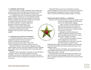 1010
L.L. ZAMENHOF: WHO HE WAS
Born on December 15, 1859, in Bialystok, Poland, Ludwik Lejzer
Zamenhof was a doctor and linguist who dreamed of a universal
second language that could unite people around the world.
L.L. Zamenhof wrote under the pseudonym Doktoro Esperanto
(Doctor Hopeful). "He grew up in a very contentious, divisive
location in Poland, where there were speakers of at least four
different languages near each other. This led to a lot of ethnic
animosities" says Jonathan Pool, the founder of
the Utilika Foundation, a nonprofit organization
devoted to universal communication. This
foundation is based in Seattle, Washington.
Zamenhof's "analysis was that they could not
understand each other because of their
languages" says Pool, who is a fluent Esperanto
speaker.
L.L. ZAMENHOF AND THE BIRTH OF ESPERANTO
L.L. Zamenhof decided to create an easy second
language that people could use to transcend
barriers. According to some experiments,
Esperanto is about five times easier to learn than
"natural" languages such as French or German, Pool says.
Drawing on a variety of Indo-European languages, including
English, Spanish, German, and French, Zamenhof created a language
with a simple syntax and morphology, which he eventually called
Esperanto.
Zamenhof "didn't know Chinese or Japanese or any of the African
languages," Pool says. "By today's standard, he was very
Eurocentric, but he was as international as he could."A few years
after he had fine-tuned his language, Zamenhof gave up control of it
to its users”.
"Zamenhof looked up recent cases of attempts at creating
artificial languages, and he saw that in these projects their inventors
kept grasping their languages and trying to control and modify
them. It created much animosity among its speakers," Pool says.
ENGLISH'S RISE WOULD TROUBLE L.L. ZAMENHOF?
Esperanto, which sounds like Italian to many non-speakers, is still
learned and used by people around the world,
but it is not a widely spoken language.
"There's no place in the world where you can
walk down the street and ask a question in
Esperanto and think there's more than a 50
percent chance that anyone is going to be able
to answer you," Pool says.
Nowadays the number of Esperanto
speakers worldwide is between half a million
and a few million. Many of them are in Japan,
Korea, Brazil, Bulgaria, and Poland.
"There's a tendency for people in countries
whose languages are rarely learned
internationally to learn Esperanto," Pool said.
The closest thing to a universal human
language today is English, he added, but English in many ways fails
to live up to Zamenhof's dream, which was to help create a more
egalitarian world.
Unlike with Esperanto, with English, "you can always tell a non-
native speaker by the accent and the little mistakes that a native
speaker never makes," Pool said.
"Zamenhof would say that the widespread use of English is the
right result with the wrong language, and therefore it is not well
done. It is going to classify most of the world as second-class citizens
permanently.
 