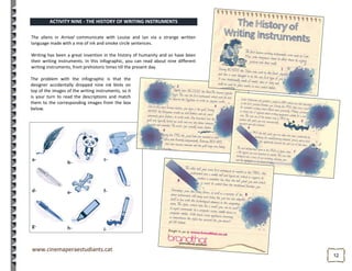 1212
a-
b-
c-
d- e- f-
g- h- i-
The problem with the infographic is that the
designer accidentally dropped nine ink blots on
top of the images of the writing instruments, so it
is your turn to read the descriptions and match
them to the corresponding images from the box
below.
ACTIVITY NINE - THE HISTORY OF WRITING INSTRUMENTS
The aliens in Arrival communicate with Louise and Ian via a strange written
language made with a mix of ink and smoke circle sentences.
Writing has been a great invention in the history of humanity and so have been
their writing instruments. In this infographic, you can read about nine different
writing instruments, from prehistoric times till the present day.
 