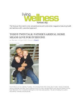 The Kansas City metro's only comprehensive print and online magazine featuring health
and wellness with a practical approach
TODD'STWINTALK:FATHER'SARRIVALHOME
MEANSLOVEFOREVERYONE
on Thursday, 04 April 2013. Posted in Family
BY TODD NATENBERG
It is 5:30 p.m. on an ordinary Tuesday. I’m arriving home from a long day of work- having conducted
various meetings and done much computer work of e-mail correspondence and internet research at the
local Starbucks. I’m in transition looking for a full-time sales position. The job of looking for a job is
exhausting- mentally and physically.
 