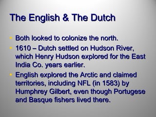 The English & The Dutch
• Both looked to colonize the north.
• 1610 – Dutch settled on Hudson River,

which Henry Hudson explored for the East
India Co. years earlier.
• English explored the Arctic and claimed
territories, including NFL (in 1583) by
Humphrey Gilbert, even though Portugese
and Basque fishers lived there.

 