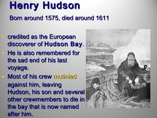 Henry Hudson
Born around 1575, died around 1611

• credited as the European
•
•

discoverer of Hudson Bay .
He is also remembered for
the sad end of his last
voyage.
Most of his crew mutinied
against him, leaving
Hudson, his son and several
other crewmembers to die in
the bay that is now named
after him.

 