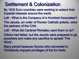Settlement & Colonization

• By 1635 Euro countries were working to extend their
•
•
•
•
•

imperial interests around the world.
Left - What is the Company of a Hundred Associates?
The Jesuits, an order of Roman Catholic priests, were
the partners of the CHA.
Left - What did Cardinal Richelieu want them to do?
Others had failed, but the Jesuits were prepared to go
anywhere and make any sacrifice to spread ‘The
Word’.
Many joined because Hurons who converted to
Christianity enjoyed privileges of the fur trade.

 