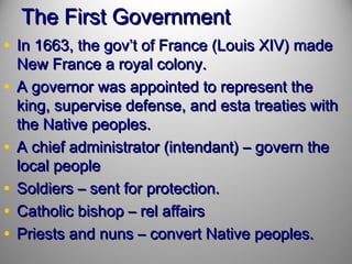 The First Government
• In 1663, the gov’t of France (Louis XIV) made
•
•
•
•
•

New France a royal colony.
A governor was appointed to represent the
king, supervise defense, and esta treaties with
the Native peoples.
A chief administrator (intendant) – govern the
local people
Soldiers – sent for protection.
Catholic bishop – rel affairs
Priests and nuns – convert Native peoples.

 
