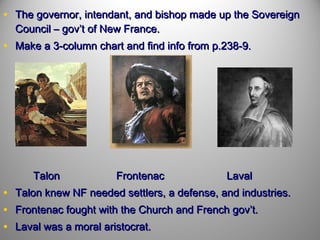 • The governor, intendant, and bishop made up the Sovereign
Council – gov’t of New France.

• Make a 3-column chart and find info from p.238-9.

Talon

•
•
•

Frontenac

Laval

Talon knew NF needed settlers, a defense, and industries.
Frontenac fought with the Church and French gov’t.
Laval was a moral aristocrat.

 