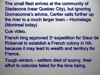 • The small fleet arrives at the community of

Stadacona (near Quebec City), but ignoring
Donnaconna’s advice, Cartier sails further up
the river to a much larger town – Hochelaga
(Montreal today)
• Cue video.
• French king approved 3rd expedition for Sieur de
Roberval to establish a French colony in NA.
because it may lead to wealth and territory for
France.
• Tough winters – settlers died of scurvy, their
effort to colonize failed for the time being.

 